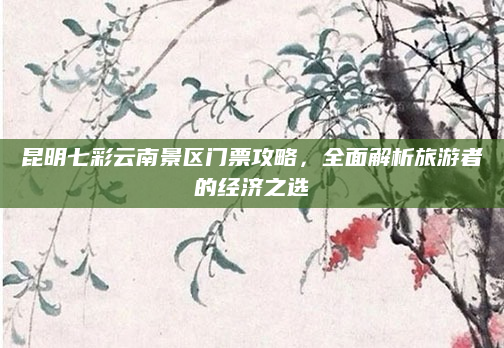 昆明七彩云南景区门票攻略,全面解析旅游者的经济之选