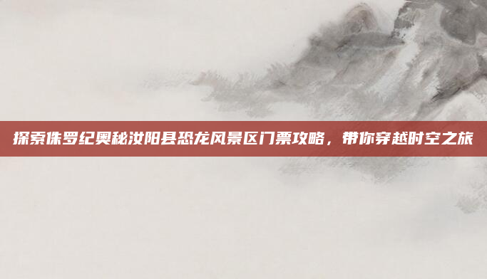 探索侏罗纪奥秘汝阳县恐龙风景区门票攻略，带你穿越时空之旅