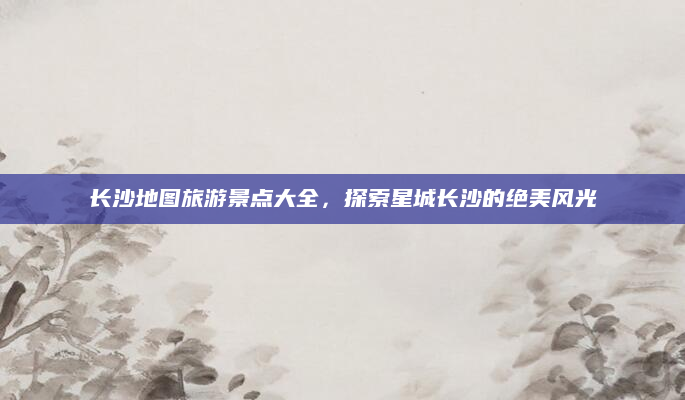 长沙地图旅游景点大全，探索星城长沙的绝美风光