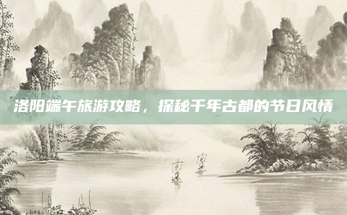 洛阳端午旅游攻略，探秘千年古都的节日风情