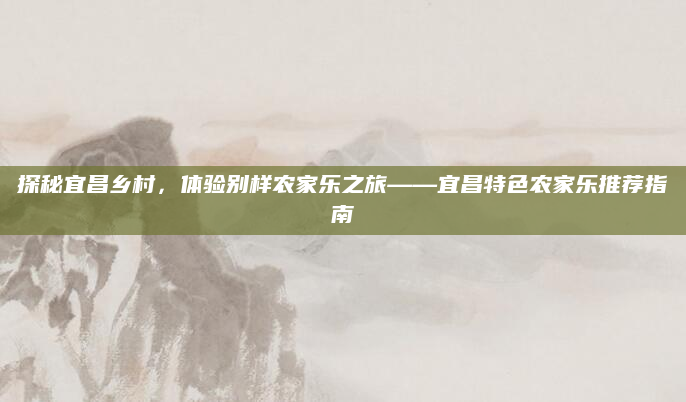 探秘宜昌乡村，体验别样农家乐之旅——宜昌特色农家乐推荐指南