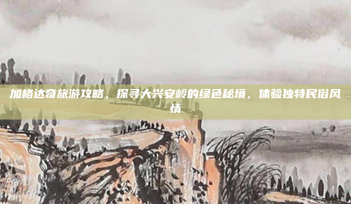 加格达奇旅游攻略，探寻大兴安岭的绿色秘境，体验独特民俗风情