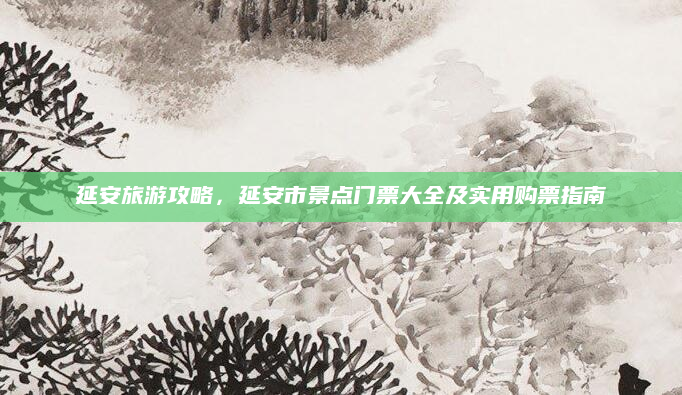 延安旅游攻略,延安市景点门票大全及实用购票指南
