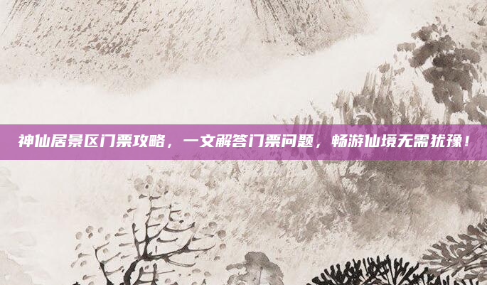 神仙居景区门票攻略,一文解答门票问题,畅游仙境无需犹豫!