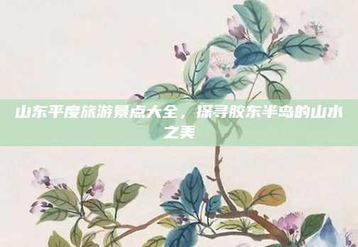 山东平度旅游景点大全,探寻胶东半岛的山水之美