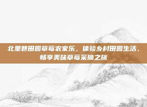 北里巷田园草莓农家乐,体验乡村田园生活,畅享美味草莓采摘之旅