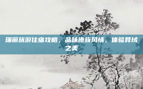 瑞丽旅游住宿攻略,品味傣族风情,体验异域之美