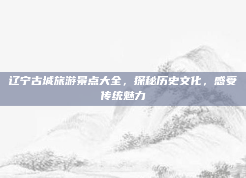 辽宁古城旅游景点大全,探秘历史文化,感受传统魅力