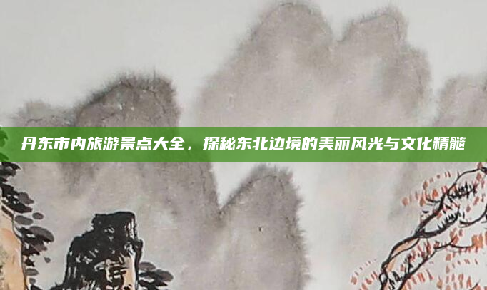 丹东市内旅游景点大全,探秘东北边境的美丽风光与文化精髓