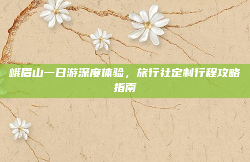峨眉山一日游深度体验,旅行社定制行程攻略指南
