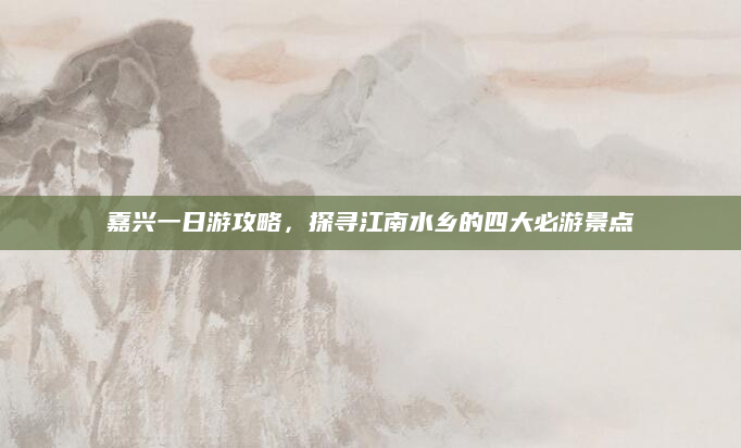 嘉兴一日游攻略，探寻江南水乡的四大必游景点