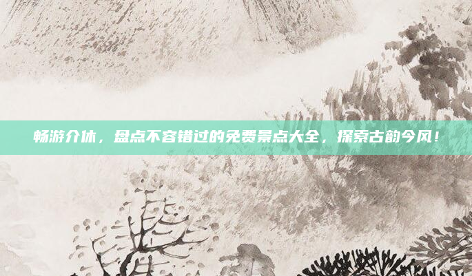 畅游介休，盘点不容错过的免费景点大全，探索古韵今风！
