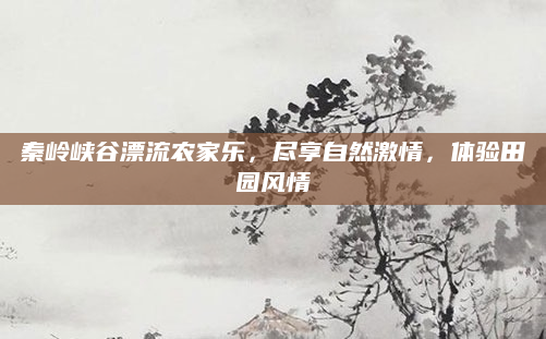 秦岭峡谷漂流农家乐,尽享自然激情,体验田园风情