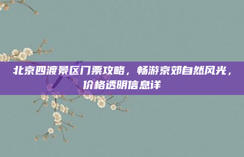 北京四渡景区门票攻略，畅游京郊自然风光，价格透明信息详