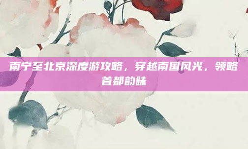 南宁至北京深度游攻略，穿越南国风光，领略首都韵味