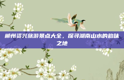 郴州资兴旅游景点大全，探寻湖南山水的韵味之地