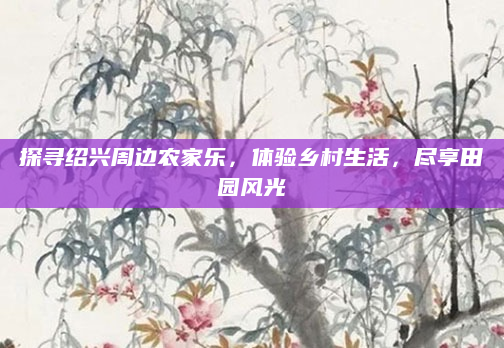 探寻绍兴周边农家乐,体验乡村生活,尽享田园风光