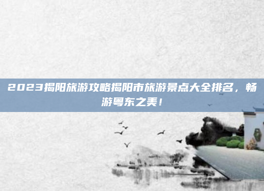 2023揭阳旅游攻略揭阳市旅游景点大全排名,畅游粤东之美!