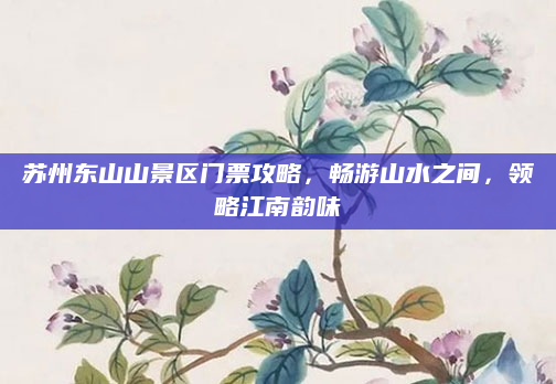 苏州东山山景区门票攻略,畅游山水之间,领略江南韵味