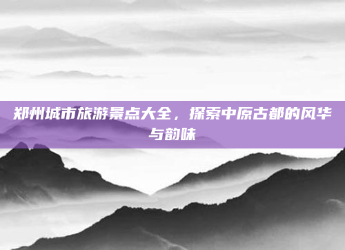 郑州城市旅游景点大全，探索中原古都的风华与韵味