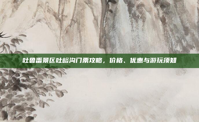 吐鲁番景区吐峪沟门票攻略，价格、优惠与游玩须知