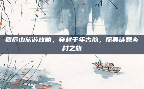 覆卮山旅游攻略，穿越千年古韵，探寻诗意乡村之旅