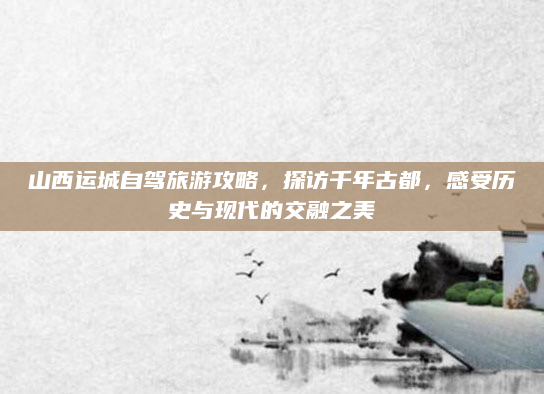 山西运城自驾旅游攻略，探访千年古都，感受历史与现代的交融之美