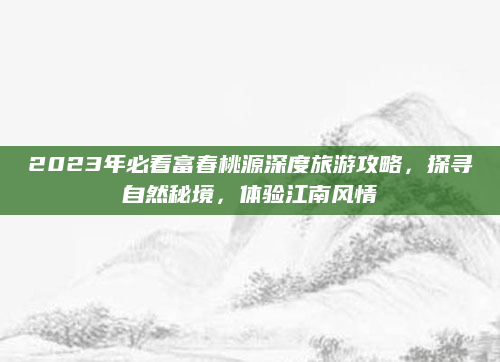 2023年必看富春桃源深度旅游攻略,探寻自然秘境,体验江南风情