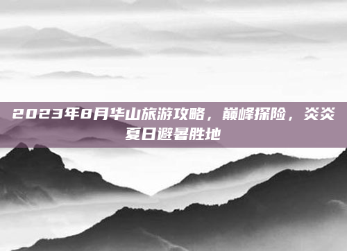 2023年8月华山旅游攻略，巅峰探险，炎炎夏日避暑胜地