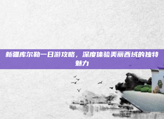 新疆库尔勒一日游攻略,深度体验美丽西域的独特魅力