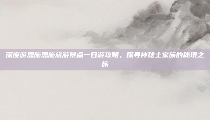深度游恩施恩施旅游景点一日游攻略，探寻神秘土家族的秘境之旅