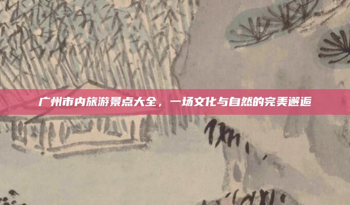 广州市内旅游景点大全，一场文化与自然的完美邂逅