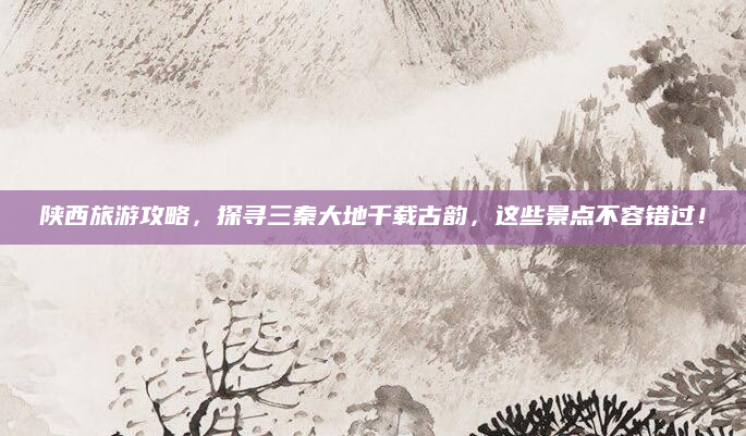 陕西旅游攻略，探寻三秦大地千载古韵，这些景点不容错过！
