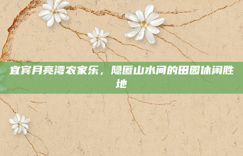 宜宾月亮湾农家乐,隐匿山水间的田园休闲胜地