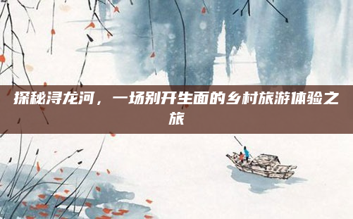 探秘浔龙河，一场别开生面的乡村旅游体验之旅