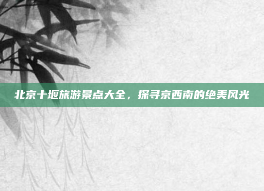 北京十堰旅游景点大全，探寻京西南的绝美风光