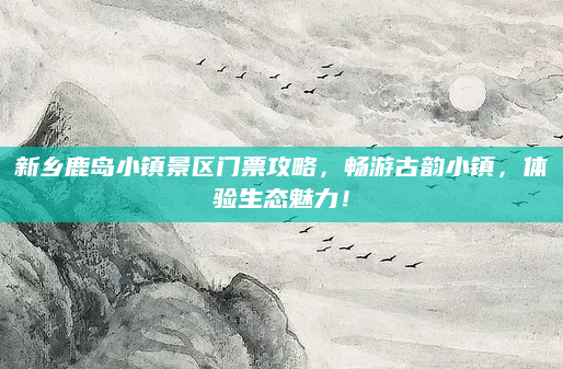 新乡鹿岛小镇景区门票攻略，畅游古韵小镇，体验生态魅力！