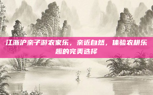 江浙沪亲子游农家乐,亲近自然,体验农耕乐趣的完美选择