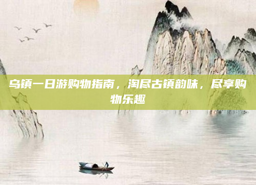 乌镇一日游购物指南，淘尽古镇韵味，尽享购物乐趣