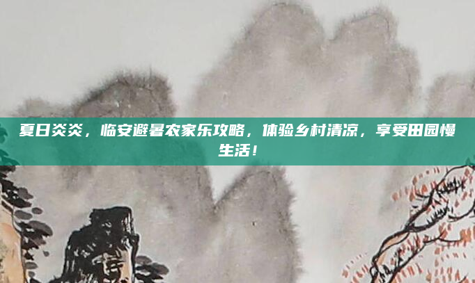 夏日炎炎,临安避暑农家乐攻略,体验乡村清凉,享受田园慢生活!