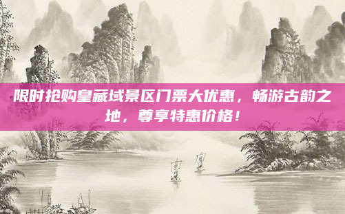 限时抢购皇藏域景区门票大优惠，畅游古韵之地，尊享特惠价格！
