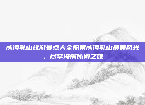 威海乳山旅游景点大全探索威海乳山最美风光,尽享海滨休闲之旅