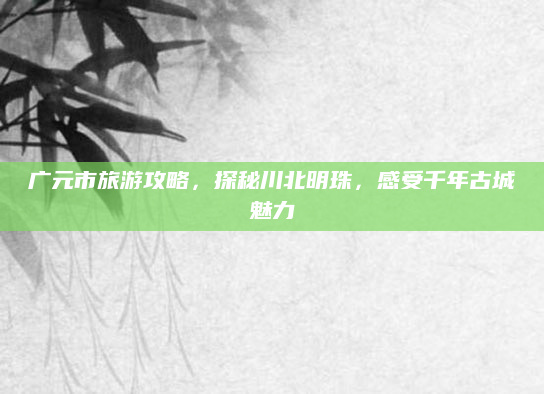 广元市旅游攻略,探秘川北明珠,感受千年古城魅力