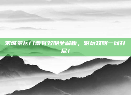 宋城景区门票有效期全解析,游玩攻略一网打尽!