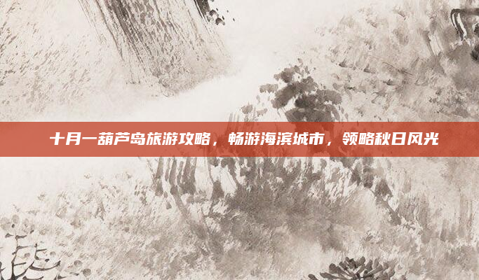 🌟十月一葫芦岛旅游攻略,畅游海滨城市,领略秋日风光🌊
