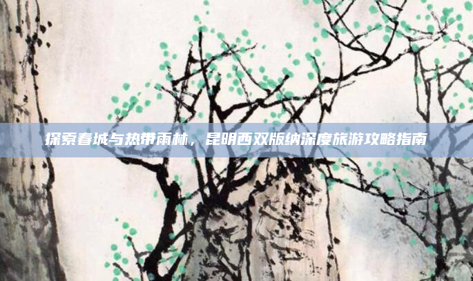 探索春城与热带雨林，昆明西双版纳深度旅游攻略指南