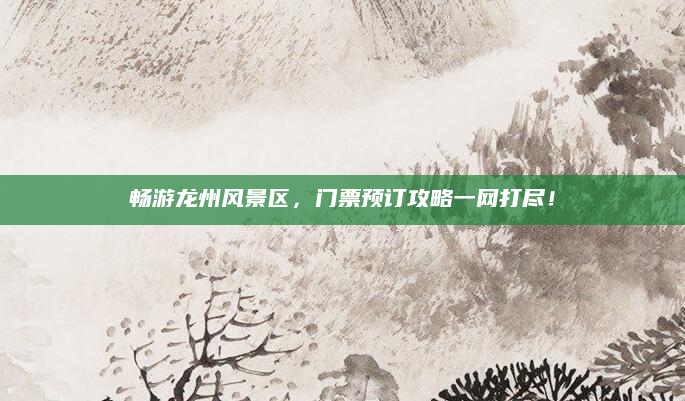 畅游龙州风景区，门票预订攻略一网打尽！