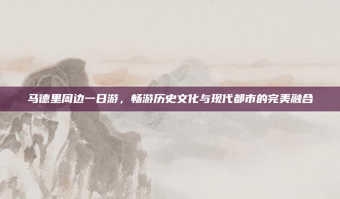 马德里周边一日游，畅游历史文化与现代都市的完美融合