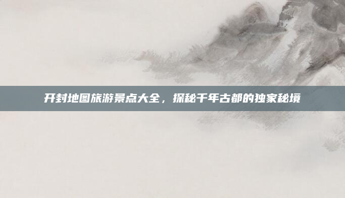 开封地图旅游景点大全，探秘千年古都的独家秘境