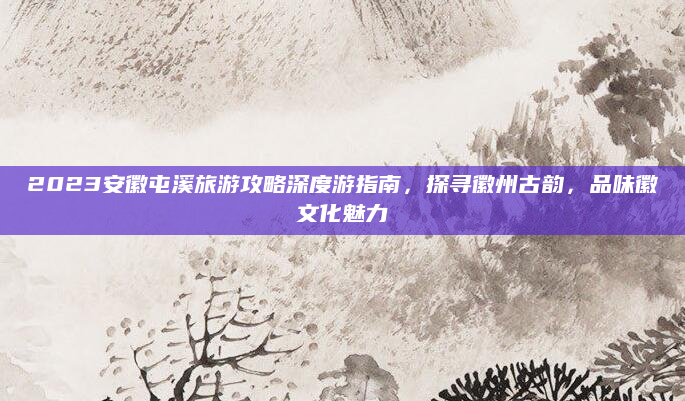 2023安徽屯溪旅游攻略深度游指南，探寻徽州古韵，品味徽文化魅力